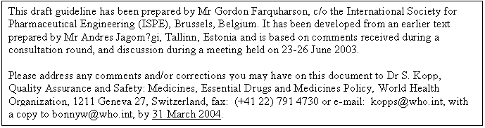 Text Box: This draft guideline has been prepared by Mr Gordon Farquharson, c/o the International Society for Pharmaceutical Engineering (ISPE), Brussels, Belgium. It has been developed from an earlier text prepared by Mr Andres Jagomägi, Tallinn, Estonia and is based on comments received during a consultation round, and discussion during a meeting held on 23-26 June 2003.

Please address any comments and/or corrections you may have on this document to Dr S. Kopp, Quality Assurance and Safety: Medicines, Essential Drugs and Medicines Policy, World Health Organization, 1211 Geneva 27, Switzerland, fax: (+41 22) 791 4730 or e-mail: kopps@who.int, with 
a copy to bonnyw@who.int, by 31 March 2004. 
